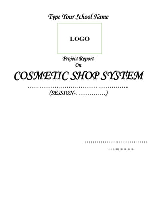Type Your School Name
Project Report
On
COSMETIC SHOP SYSTEM
…………………………………………..
(SESSION-……………)
………………………….
…...............
LOGO
 