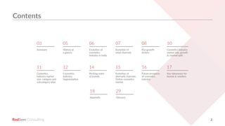 RedSeer 2
Summary
Cosmetics
Industry market
size: category and
subcategory wise
03
11
History at
a glance
Cosmetics
Industry:
Segmentation
05
12
06
14
07
15
08
16
10
17
Evolution of
cosmetics
industry in India
Pecking order
of brands
Evolution of
retail channels
Evolution of
alternate channels:
Online cosmetics
market
Key growth
drivers
Future prospects
of cosmetics
industry
Cosmetics Industry
market size, growth
& channel split
Key takeaways for
brands & retailers
18 29
Appendix Glossary
Contents
 