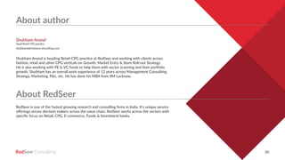 RedSeer 30
About author
About RedSeer
Shubham Anand is heading Retail-CPG practice at RedSeer and working with clients across
fashion, retail and other CPG verticals on Growth, Market Entry & Store Roll-out Strategy.
He is also working with PE & VC funds to help them with sector scanning and their portfolio
growth. Shubham has an overall work experience of 12 years across Management Consulting,
Strategy, Marketing, P&L, etc. He has done his MBA from IIM Lucknow.
RedSeer is one of the fastest growing research and consulting firms in India. It’s unique service
offerings serves decision makers across the value chain. RedSeer works across the sectors with
specific focus on Retail, CPG, E-commerce, Funds & Investment banks.
Shubham Anand
Head Retail-CPG practice
shubham@redseerconsulting.com
 