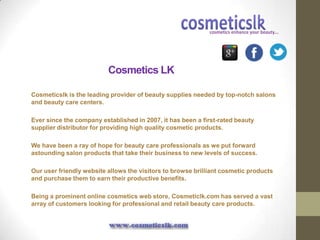 Cosmetics LK

Cosmeticslk is the leading provider of beauty supplies needed by top-notch salons
and beauty care centers.

Ever since the company established in 2007, it has been a first-rated beauty
supplier distributor for providing high quality cosmetic products.

We have been a ray of hope for beauty care professionals as we put forward
astounding salon products that take their business to new levels of success.

Our user friendly website allows the visitors to browse brilliant cosmetic products
and purchase them to earn their productive benefits.

Being a prominent online cosmetics web store, Cosmeticlk.com has served a vast
array of customers looking for professional and retail beauty care products.
 