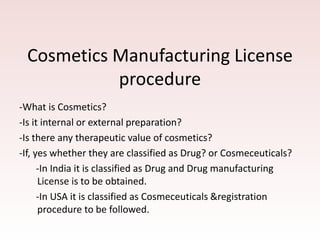Cosmetics Manufacturing License
procedure
-What is Cosmetics?
-Is it internal or external preparation?
-Is there any therapeutic value of cosmetics?
-If, yes whether they are classified as Drug? or Cosmeceuticals?
-In India it is classified as Drug and Drug manufacturing
License is to be obtained.
-In USA it is classified as Cosmeceuticals &registration
procedure to be followed.
 