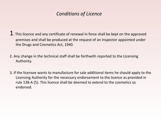 Conditions of Licence
1. This licence and any certificate of renewal in force shall be kept on the approved
premises and shall be produced at the request of an Inspector appointed under
the Drugs and Cosmetics Act, 1940.
2. Any change in the technical staff shall be forthwith reported to the Licensing
Authority.
3. If the licensee wants to manufacture for sale additional items he should apply to the
Licensing Authority for the necessary endorsement to the licence as provided in
rule 138-A (5). This licence shall be deemed to extend to the cosmetics so
endorsed.
 