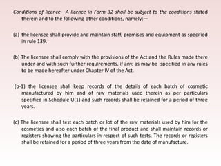 Conditions of licence—A licence in Form 32 shall be subject to the conditions stated
therein and to the following other conditions, namely:—
(a) the licensee shall provide and maintain staff, premises and equipment as specified
in rule 139.
(b) The licensee shall comply with the provisions of the Act and the Rules made there
under and with such further requirements, if any, as may be specified in any rules
to be made hereafter under Chapter IV of the Act.
(b-1) the licensee shall keep records of the details of each batch of cosmetic
manufactured by him and of raw materials used therein as per particulars
specified in Schedule U(1) and such records shall be retained for a period of three
years.
(c) The licensee shall test each batch or lot of the raw materials used by him for the
cosmetics and also each batch of the final product and shall maintain records or
registers showing the particulars in respect of such tests. The records or registers
shall be retained for a period of three years from the date of manufacture.
 