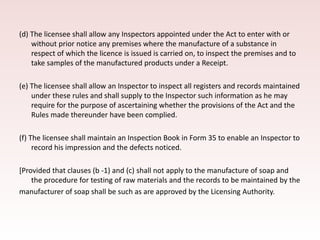 (d) The licensee shall allow any Inspectors appointed under the Act to enter with or
without prior notice any premises where the manufacture of a substance in
respect of which the licence is issued is carried on, to inspect the premises and to
take samples of the manufactured products under a Receipt.
(e) The licensee shall allow an Inspector to inspect all registers and records maintained
under these rules and shall supply to the Inspector such information as he may
require for the purpose of ascertaining whether the provisions of the Act and the
Rules made thereunder have been complied.
(f) The licensee shall maintain an Inspection Book in Form 35 to enable an Inspector to
record his impression and the defects noticed.
[Provided that clauses (b -1) and (c) shall not apply to the manufacture of soap and
the procedure for testing of raw materials and the records to be maintained by the
manufacturer of soap shall be such as are approved by the Licensing Authority.
 