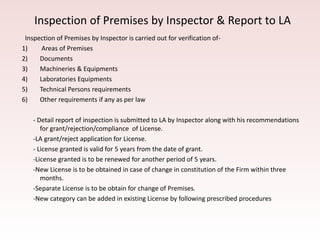 Inspection of Premises by Inspector & Report to LA
Inspection of Premises by Inspector is carried out for verification of-
1) Areas of Premises
2) Documents
3) Machineries & Equipments
4) Laboratories Equipments
5) Technical Persons requirements
6) Other requirements if any as per law
- Detail report of inspection is submitted to LA by Inspector along with his recommendations
for grant/rejection/compliance of License.
-LA grant/reject application for License.
- License granted is valid for 5 years from the date of grant.
-License granted is to be renewed for another period of 5 years.
-New License is to be obtained in case of change in constitution of the Firm within three
months.
-Separate License is to be obtain for change of Premises.
-New category can be added in existing License by following prescribed procedures
 