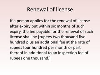 Renewal of license
If a person applies for the renewal of license
after expiry but within six months of such
expiry, the fee payable for the renewal of such
license shall be [rupees two thousand five
hundred plus an additional fee at the rate of
rupees four hundred per month or part
thereof in additional to an inspection fee of
rupees one thousand.]
 