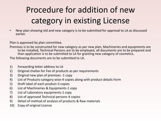 Procedure for addition of new
category in existing License
• New plan showing old and new category is to be submitted for approval to LA as discussed
earlier.
Plan is approved by plan committee.
Premises is to be constructed for new category as per new plan, Machineries and equipments are
to be installed, Technical Persons are to be employed, all documents are to be prepared and
than application is to be submitted to LA for granting new category of cosmetics.
The following documents are to be submitted to LA.
1) Forwarding letter address to LA
2) Original challan for Fee of products as per requirements
3) Original new plan of premises -1 copy
4) List of Products-category wise-4 copies along with product details Form
5) Draft label of each product-3 copies
6) List of Machineries & Equipments-1 copy
7) List of Laboratory equipments-1 copy
8) List of approved Technical persons-4 copies
9) Detail of method of analysis of products & Raw materials
10) Copy of original License
 