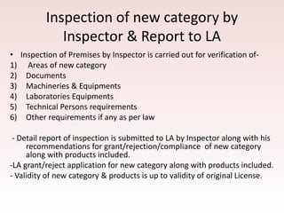 Inspection of new category by
Inspector & Report to LA
• Inspection of Premises by Inspector is carried out for verification of-
1) Areas of new category
2) Documents
3) Machineries & Equipments
4) Laboratories Equipments
5) Technical Persons requirements
6) Other requirements if any as per law
- Detail report of inspection is submitted to LA by Inspector along with his
recommendations for grant/rejection/compliance of new category
along with products included.
-LA grant/reject application for new category along with products included.
- Validity of new category & products is up to validity of original License.
 