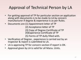 27
Approval of Technical Person by LA
• For getting approval of TP for particular section an application
along with documents is to be made to LA by concern
manufacturer if degree & experience is as per Rules.
• Documents are-(1) Appointment letter of TP
(2) Acceptance letter of TP
(3) Copy of Degree Certificate of TP
(4)Experience Certificate of TP
(5) Forms of TP dully filled with.
• Verification of Degree , experience is carried out by an
Inspector & report is submitted to LA.
• LA is approving TP for concern section if report is OK.
• Approval given by LA is valid for all Manu. Units.
 