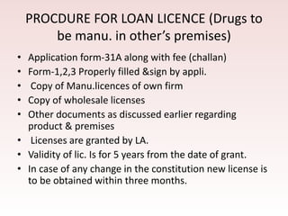 PROCDURE FOR LOAN LICENCE (Drugs to
be manu. in other’s premises)
• Application form-31A along with fee (challan)
• Form-1,2,3 Properly filled &sign by appli.
• Copy of Manu.licences of own firm
• Copy of wholesale licenses
• Other documents as discussed earlier regarding
product & premises
• Licenses are granted by LA.
• Validity of lic. Is for 5 years from the date of grant.
• In case of any change in the constitution new license is
to be obtained within three months.
 