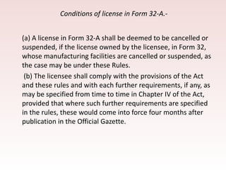 Conditions of license in Form 32-A.-
(a) A license in Form 32-A shall be deemed to be cancelled or
suspended, if the license owned by the licensee, in Form 32,
whose manufacturing facilities are cancelled or suspended, as
the case may be under these Rules.
(b) The licensee shall comply with the provisions of the Act
and these rules and with each further requirements, if any, as
may be specified from time to time in Chapter IV of the Act,
provided that where such further requirements are specified
in the rules, these would come into force four months after
publication in the Official Gazette.
 