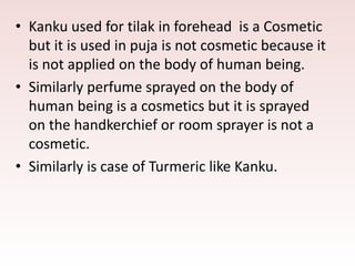 • Kanku used for tilak in forehead is a Cosmetic
but it is used in puja is not cosmetic because it
is not applied on the body of human being.
• Similarly perfume sprayed on the body of
human being is a cosmetics but it is sprayed
on the handkerchief or room sprayer is not a
cosmetic.
• Similarly is case of Turmeric like Kanku.
 