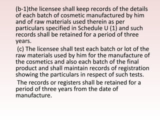 (b-1)the licensee shall keep records of the details
of each batch of cosmetic manufactured by him
and of raw materials used therein as per
particulars specified in Schedule U (1) and such
records shall be retained for a period of three
years.
(c) The licensee shall test each batch or lot of the
raw materials used by him for the manufacture of
the cosmetics and also each batch of the final
product and shall maintain records of registration
showing the particulars in respect of such tests.
The records or registers shall be retained for a
period of three years from the date of
manufacture.
 