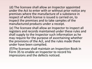 (d) The licensee shall allow an Inspector appointed
under the Act to enter with or without prior notice any
premises where the manufacture of a substance in
respect of which license is issued is carried on, to
inspect the premises and to take samples of the
manufactured products under a receipt.
(e) The licensee shall allow an Inspector to inspect all
registers and records maintained under these rules and
shall supply to the Inspector such information as he
may require for the purpose of ascertaining whether
the provisions of the Act, and the rules made there
under have been compiled.
(f)The licensee shall maintain an Inspection Book in
Form 35 to enable an Inspector to record his
impressions and the defects noticed.
 