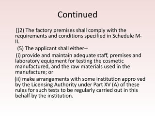 Continued
[(2) The factory premises shall comply with the
requirements and conditions specified in Schedule M-
II.
(5) The applicant shall either--
(i) provide and maintain adequate staff, premises and
laboratory equipment for testing the cosmetic
manufactured, and the raw materials used in the
manufacture; or
(ii) make arrangements with some institution appro ved
by the Licensing Authority under Part XV (A) of these
rules for such tests to be regularly carried out in this
behalf by the institution.
 