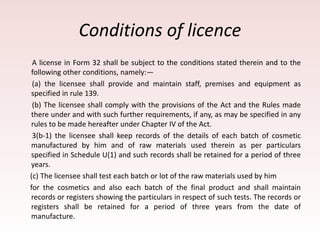 Conditions of licence
A license in Form 32 shall be subject to the conditions stated therein and to the
following other conditions, namely:—
(a) the licensee shall provide and maintain staff, premises and equipment as
specified in rule 139.
(b) The licensee shall comply with the provisions of the Act and the Rules made
there under and with such further requirements, if any, as may be specified in any
rules to be made hereafter under Chapter IV of the Act.
3(b-1) the licensee shall keep records of the details of each batch of cosmetic
manufactured by him and of raw materials used therein as per particulars
specified in Schedule U(1) and such records shall be retained for a period of three
years.
(c) The licensee shall test each batch or lot of the raw materials used by him
for the cosmetics and also each batch of the final product and shall maintain
records or registers showing the particulars in respect of such tests. The records or
registers shall be retained for a period of three years from the date of
manufacture.
 