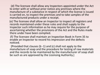(d) The licensee shall allow any Inspectors appointed under the Act
to enter with or without prior notice any premises where the
manufacture of a substance in respect of which the license is issued
is carried on, to inspect the premises and to take samples of the
manufactured products under a receipt.
(e) The licensee shall allow an Inspector to inspect all registers and
records maintained under these rules and shall supply to the
Inspector such information as he may require for the purpose of
ascertaining whether the provisions of the Act and the Rules made
there under have been complied.
(f) The licensee shall maintain an Inspection Book in Form 35 to
enable an Inspector to record his impression and the defects
noticed.
[Provided that clauses (b -1) and (c) shall not apply to the
manufacture of soap and the procedure for testing of raw materials
and the records to be maintained by the manufacturer of soap shall
be such as are approved by the Licensing Authority.]
 