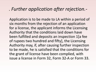 . Further application after rejection.-
Application is to be made to LA within a period of
six months from the rejection of an application
for a license, the applicant informs the Licensing
Authority that the conditions laid down have
been fulfilled and deposits an inspection 1[a fee
of rupees two hundred and fifty], the Licensing
Authority may, if, after causing further inspection
to be made, he is satisfied that the conditions for
the grant of license have been complied, with
issue a license in Form 32, Form 32-A or Form 33.
 