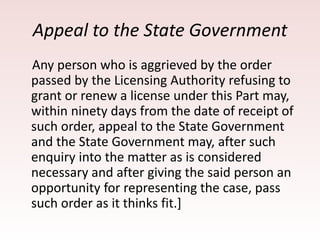 Appeal to the State Government
Any person who is aggrieved by the order
passed by the Licensing Authority refusing to
grant or renew a license under this Part may,
within ninety days from the date of receipt of
such order, appeal to the State Government
and the State Government may, after such
enquiry into the matter as is considered
necessary and after giving the said person an
opportunity for representing the case, pass
such order as it thinks fit.]
 