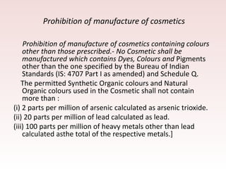 Prohibition of manufacture of cosmetics
Prohibition of manufacture of cosmetics containing colours
other than those prescribed.- No Cosmetic shall be
manufactured which contains Dyes, Colours and Pigments
other than the one specified by the Bureau of Indian
Standards (IS: 4707 Part I as amended) and Schedule Q.
The permitted Synthetic Organic colours and Natural
Organic colours used in the Cosmetic shall not contain
more than :
(i) 2 parts per million of arsenic calculated as arsenic trioxide.
(ii) 20 parts per million of lead calculated as lead.
(iii) 100 parts per million of heavy metals other than lead
calculated asthe total of the respective metals.]
 