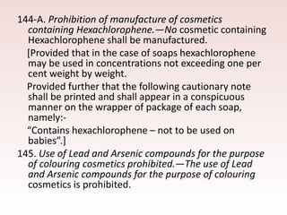 144-A. Prohibition of manufacture of cosmetics
containing Hexachlorophene.—No cosmetic containing
Hexachlorophene shall be manufactured.
[Provided that in the case of soaps hexachlorophene
may be used in concentrations not exceeding one per
cent weight by weight.
Provided further that the following cautionary note
shall be printed and shall appear in a conspicuous
manner on the wrapper of package of each soap,
namely:-
“Contains hexachlorophene – not to be used on
babies”.]
145. Use of Lead and Arsenic compounds for the purpose
of colouring cosmetics prohibited.—The use of Lead
and Arsenic compounds for the purpose of colouring
cosmetics is prohibited.
 
