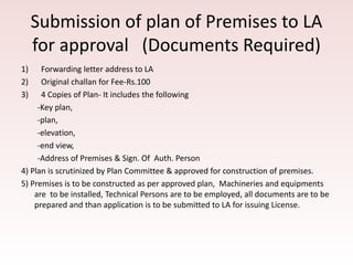 Submission of plan of Premises to LA
for approval (Documents Required)
1) Forwarding letter address to LA
2) Original challan for Fee-Rs.100
3) 4 Copies of Plan- It includes the following
-Key plan,
-plan,
-elevation,
-end view,
-Address of Premises & Sign. Of Auth. Person
4) Plan is scrutinized by Plan Committee & approved for construction of premises.
5) Premises is to be constructed as per approved plan, Machineries and equipments
are to be installed, Technical Persons are to be employed, all documents are to be
prepared and than application is to be submitted to LA for issuing License.
 