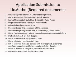 Application Submission to
Lic.Autho.(Required documents)
1) Forwarding letter address to LA for obtaining License.
2) Form. No.-31 dully filled & signed by Auth. Person.
3) Form of Firms details dully filled & signed by Auth. Person
4) Original challan for lic. Fee as per requirements
5) Original plan of premises -1 copy
6) Document regarding possession of the premises
7) Document regarding constitution of the Firm(P/D,MOAA,TD etc)
8) List of Products-category wise-4 copies along with product details Form
9) Draft label of each product-3 copies
10) List of Machineries & Equipments-1 copy
11) List of Laboratory equipments-1 copy
12) List of approved Technical persons with their degree & experience
certificates, appointment letter, acceptance letter -4 copies
13) Detail of method of analysis of products & Raw materials
14) Consent letter of Public Testing Laboratory
 