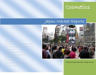Cosmetics

                                                       Japan Market Reports



Japan Market Outline 2007

Japan’s Retail Market Is The 2nd Biggest Worldwide

Nine Year Market Increase Due To Ease Of Regulations

Distribution System

New Opportunities For Cosmetics Makers

Increased Popularity Of Imported Products

Seido-Hin And Ippan-Hin

Main Market Trends

Solutions On Entering Japan’s Market
                                                                 © G&S International Japan 2007. All rights reserved.

Report References & Editors
 