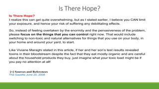 Is There Hope?
Is There Hope?
I realize this can get quite overwhelming, but as I stated earlier, I believe you CAN limit
your exposure, and hence your risk of suffering any debilitating effects.
So, instead of feeling overtaken by the enormity and the pervasiveness of the problem,
please focus on the things that you can control right now. That would include
switching to non-toxic and natural alternatives for things that you use on your body, in
your home and around your yard, to start.
Like Viviane Maraghi stated in this article, if her and her son’s test results revealed
toxins in their bloodstream despite the fact that they eat mostly organic and are careful
about the household products they buy, just imagine what your toxic load might be if
you pay no attention at all!
[+] Sources and References
 The Gazette June 20, 2008
 