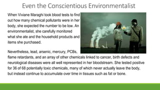 Even the Conscientious Environmentalist
When Viviane Maraghi took blood tests to find
out how many chemical pollutants were in her
body, she expected the number to be low. An
environmentalist, she carefully monitored
what she ate and the household products and
items she purchased.
Nevertheless, lead, arsenic, mercury, PCBs,
flame retardants, and an array of other chemicals linked to cancer, birth defects and
neurological diseases were all well represented in her bloodstream. She tested positive
for 36 of 68 potentially toxic chemicals, many of which never actually leave the body,
but instead continue to accumulate over time in tissues such as fat or bone.
 