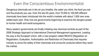 Even the Conscientious Environmentalist
Dangerous chemicals are in the air you breathe, the water you drink, the food you eat
and the products you use. Over the last 50 years, from 70,000 to 100,000 different
chemicals have been introduced into the world‘s markets with about 1,500 new ones
added each year. Only now are governments beginning to examine the dangers posed
to human health and world ecosystems.
Many western governments are finally initiating new chemical controls as part of the
2006 Strategic Approach to International Chemical Management agreement. Leading
the way is the European Union, with a new program called REACH (Regulation on
Registration, Evaluation, Authorization and Restriction of Chemicals) that requires
industry to prove the safety of their chemicals and consumer products before they reach
the market.
 