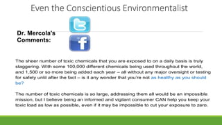Even the Conscientious Environmentalist
Dr. Mercola's
Comments:
The sheer number of toxic chemicals that you are exposed to on a daily basis is truly
staggering. With some 100,000 different chemicals being used throughout the world,
and 1,500 or so more being added each year – all without any major oversight or testing
for safety until after the fact – is it any wonder that you’re not as healthy as you should
be?
The number of toxic chemicals is so large, addressing them all would be an impossible
mission, but I believe being an informed and vigilant consumer CAN help you keep your
toxic load as low as possible, even if it may be impossible to cut your exposure to zero.
 