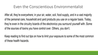Even the Conscientious Environmentalist
After all, they’re everywhere; in your air, water, soil, food supply, and in a vast majority
of the personal care, household and yard products you use on a regular basis. Today,
they’re even in the circuitry boards of the electronics you surround yourself with. Some
of the sources of toxins you have control over. Others, you don’t.
Keep reading to find out tips on how to limit your exposure to some of the most common
of these health hazards.
 