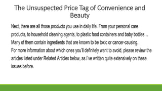 The Unsuspected Price Tag of Convenience and
Beauty
Next, there are all those products you use in daily life. From your personal care
products, to household cleaning agents, to plastic food containers and baby bottles…
Many of them contain ingredients that are known to be toxic or cancer-causing.
For more information about which ones you’ll definitely want to avoid, please review the
articles listed under Related Articles below, as I’ve written quite extensively on these
issues before.
 