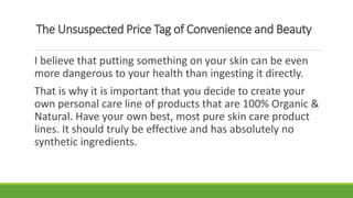 The Unsuspected Price Tag of Convenience and Beauty
I believe that putting something on your skin can be even
more dangerous to your health than ingesting it directly.
That is why it is important that you decide to create your
own personal care line of products that are 100% Organic &
Natural. Have your own best, most pure skin care product
lines. It should truly be effective and has absolutely no
synthetic ingredients.
 
