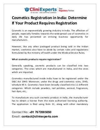 Contact No: +91 7672005050
Email: contact@cliniexperts.com
Cosmetics Registration in India: Determine
If Your Product Requires Registration
Cosmetic is an exponentially growing industry in India. The affection of
people, especially females towards the widespread use of cosmetics in
daily life has presented an enticing business opportunity for
manufacturers.
However, like any other packaged product being sold in the Indian
market, cosmetics also have to abide by certain rules and regulations
formulated by the ministry of health under the Medical Device Rules.
What cosmetic products require registration?
Generally speaking, cosmetic products can be classified into two
categories. The ones which are manufactured in India, and the ones
which are imported.
Cosmetics manufactured inside India have to be registered under the
D&C Act 1940. Moreover, under the drugs and cosmetics rules, 1945,
schedule M-II. Cosmetics have been broadly classified into 11 different
categories. Which include powders, nail polishes, aerosol, fragrances,
hair dyes, etc,.
To manufacture any such cosmetic product in India, the manufacturer
has to obtain a license from the state authorised licensing authority.
The application is filed using form 31, along with other mandatory
 