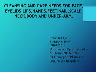 CLEANSING AND CARE NEEDS FOR FACE,
EYELIDS,LIPS,HANDS,FEET,NAIL,SCALP,
NECK,BODY AND UNDER-ARM.
Presented by:-
SUBHAM ROY
NB0322010
Department of pharmaceutics
M.Pharm (2023-2024).
KLE college of Pharmacy,
Rajajinagar, Bangalore
 