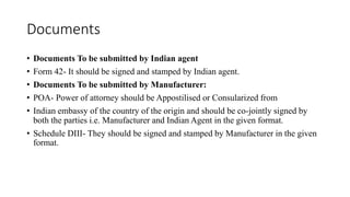 Documents
• Documents To be submitted by Indian agent
• Form 42- It should be signed and stamped by Indian agent.
• Documents To be submitted by Manufacturer:
• POA- Power of attorney should be Appostilised or Consularized from
• Indian embassy of the country of the origin and should be co-jointly signed by
both the parties i.e. Manufacturer and Indian Agent in the given format.
• Schedule DIII- They should be signed and stamped by Manufacturer in the given
format.
 