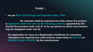 Contd…
COSMETICS REGULATORY10 SRIHER
• As per Rule 129 of Drugs and Cosmetic Rules, 1945
No cosmetic shall be imported into India unless the product
is registered under the rules by the licensing authority appointed by the
Central Government under rule 21 or by any person to whom such powers
may be delegated under rule 22.
• An application for issue of a Registration Certificate for cosmetics
intended to be imported into India shall be made online in Form 42 on
SUGAM Portal of CDSCO by the manufacturer.
 