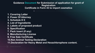 Guidance Document for Submission of application for grant of
Registration
Certificate in Form 43 to import cosmetics
COSMETICS REGULATORY11 SRIHER
1. Covering Letter
2. Power Of Attorney
3. Schedule D II
4. List of Ingredients
5. Labels of proposed product
6. Specification
7. Pack insert (If any)
8. Manufacturing License
9. Free Sale Certificate
10.Non Animal Testing Declaration
11.Declaration for Heavy Metal and Hexachlorophene content.
 