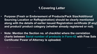 1.Covering Letter
COSMETICS REGULATORY12 SRIHER
• Purpose (Fresh or Endorsement of Products/Pack Size/Additional
Sourcing Location or ReRegistration) should be clearly mentioned
along with the details of earlier issued Registration certificate (If any)
and product/ product category (whether already registered or not).
• Note: Mention the Section no. of checklist where the correlation
charts between Serial number of products in Form-42 with Free Sale
Certificate/ Power of Attorney is uploaded.
 