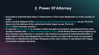 SRIHERCOSMETICS REGULATORY13
2. Power Of Attorney
• Executed & authenticated either in India before a First class Magistrate or in the country of
origin.
• Name and full address of the manufacturer & its manufacturing premises as per Form-42.
• Name and full address of the authorized Indian Agent as per Form-42.
• Name of the Cosmetic product.
• In case the Brand Owner is located in India and gets its products manufactured from sites
located outside India, a Letter of Authorization (LOA) of the Brand Owner and acceptance by
the overseas manufacturer is required. LOA should be executed & authenticated either in
India before a First class Magistrate or in the country of origin before such an equivalent
Authority or attested by the Indian Embassy of the said country or Apostilled from Hague
convention member countries.
 
