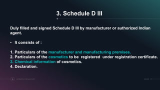 SRIHERCOSMETICS REGULATORY14
3. Schedule D III
Duly filled and signed Schedule D III by manufacturer or authorized Indian
agent.
• It consists of :
1. Particulars of the manufacturer and manufacturing premises.
2. Particulars of the cosmetics to be registered under registration certificate.
3. Chemical information of cosmetics.
4. Declaration.
 
