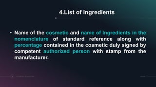 SRIHERCOSMETICS REGULATORY15
4.List of Ingredients
• Name of the cosmetic and name of Ingredients in the
nomenclature of standard reference along with
percentage contained in the cosmetic duly signed by
competent authorized person with stamp from the
manufacturer.
 