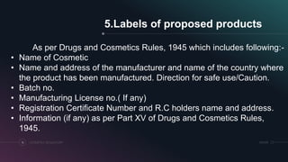 SRIHERCOSMETICS REGULATORY16
5.Labels of proposed products
As per Drugs and Cosmetics Rules, 1945 which includes following:-
• Name of Cosmetic
• Name and address of the manufacturer and name of the country where
the product has been manufactured. Direction for safe use/Caution.
• Batch no.
• Manufacturing License no.( If any)
• Registration Certificate Number and R.C holders name and address.
• Information (if any) as per Part XV of Drugs and Cosmetics Rules,
1945.
 
