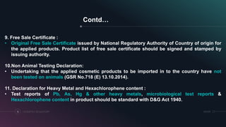 SRIHERCOSMETICS REGULATORY18
Contd…
9. Free Sale Certificate :
• Original Free Sale Certificate issued by National Regulatory Authority of Country of origin for
the applied products. Product list of free sale certificate should be signed and stamped by
issuing authority.
10.Non Animal Testing Declaration:
• Undertaking that the applied cosmetic products to be imported in to the country have not
been tested on animals (GSR No.718 (E) 13.10.2014).
11. Declaration for Heavy Metal and Hexachlorophene content :
• Test reports of Pb, As, Hg & other heavy metals, microbiological test reports &
Hexachlorophene content in product should be standard with D&G Act 1940.
 