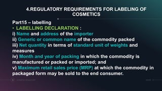 SRIHERCOSMETICS REGULATORY19
4.REGULATORY REQUIREMENTS FOR LABELING OF
COSMETICS
Part15 – labelling
• LABELLING DECLARATION :
i) Name and address of the importer
ii) Generic or common name of the commodity packed
iii) Net quantity in terms of standard unit of weights and
measures
iv) Month and year of packing in which the commodity is
manufactured or packed or imported; and
v) Maximum retail sales price (MRP) at which the commodity in
packaged form may be sold to the end consumer.
 