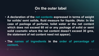 SRIHERCOSMETICS REGULATORY21
On the outer label
• A declaration of the net contents expressed in terms of weight
for solids/ semi solids, fluid measure for liquids. (Note: In the
case of package of perfume, toilet water or the net content
which does not exceed 60 ml or any package of solid or semi
solid cosmetic where the net content doesn’t exceed 30 gms,
the statement of net content need not appear).
• The names of ingredients in the order of percentage of
content.
 