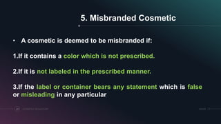 SRIHERCOSMETICS REGULATORY23
5. Misbranded Cosmetic
• A cosmetic is deemed to be misbranded if:
1.If it contains a color which is not prescribed.
2.If it is not labeled in the prescribed manner.
3.If the label or container bears any statement which is false
or misleading in any particular.
 