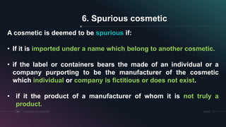 SRIHERCOSMETICS REGULATORY24
6. Spurious cosmetic
A cosmetic is deemed to be spurious if:
• If it is imported under a name which belong to another cosmetic.
• if the label or containers bears the made of an individual or a
company purporting to be the manufacturer of the cosmetic
which individual or company is fictitious or does not exist.
• if it the product of a manufacturer of whom it is not truly a
product.
 